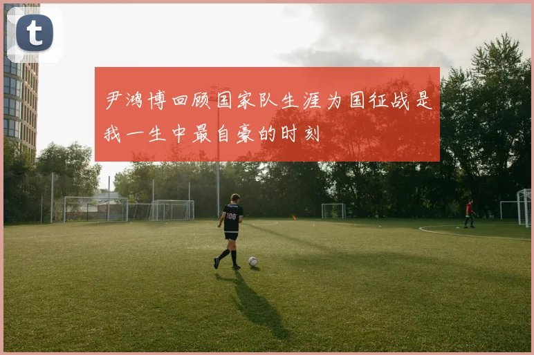 尹鸿博回顾国家队生涯为国征战是我一生中最自豪的时刻