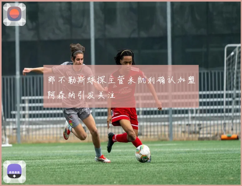 那不勒斯球探主管米凯利确认加盟阿森纳引发关注
