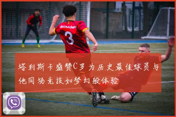 塔利斯卡盛赞C罗为历史最佳球员与他同场竞技如梦幻般体验