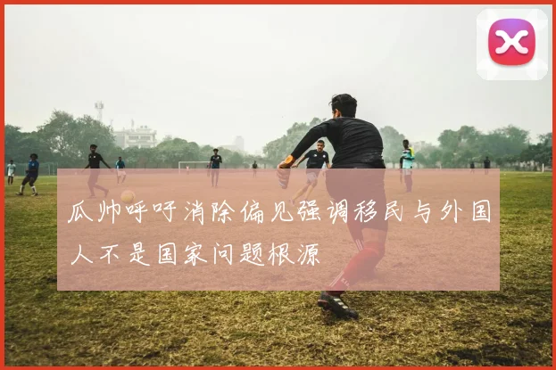 瓜帅呼吁消除偏见强调移民与外国人不是国家问题根源