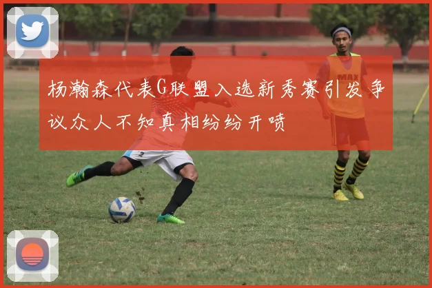 杨瀚森代表G联盟入选新秀赛引发争议众人不知真相纷纷开喷