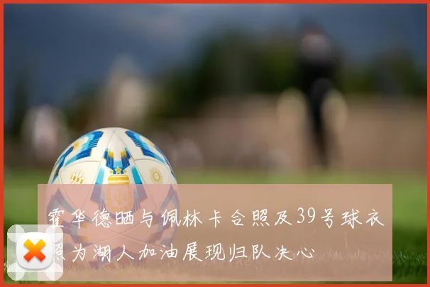 霍华德晒与佩林卡合照及39号球衣照为湖人加油展现归队决心
